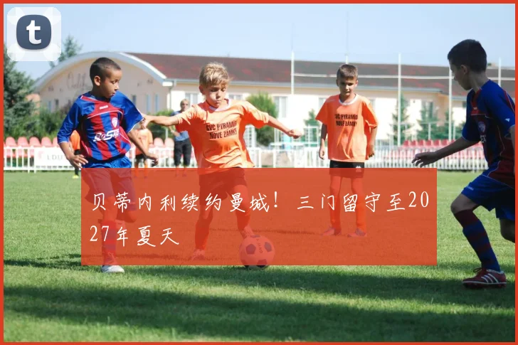贝蒂内利续约曼城!三门留守至2027年夏天