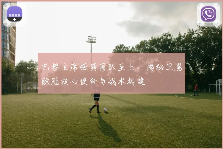 巴黎主席强调团队至上,揭秘卫冕欧冠核心使命与战术构建