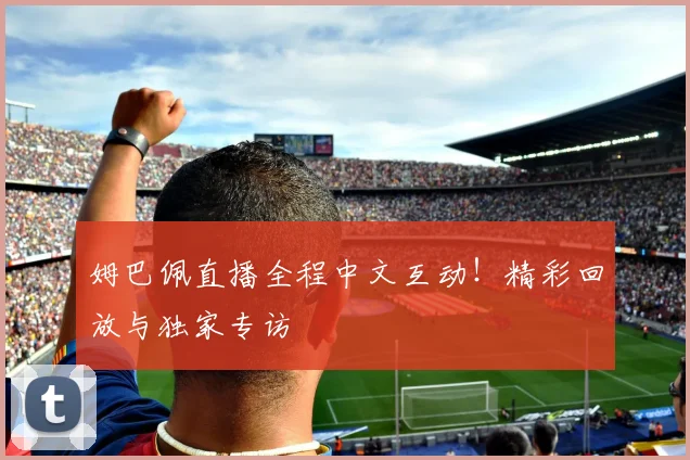 姆巴佩直播全程中文互动！精彩回放与独家专访