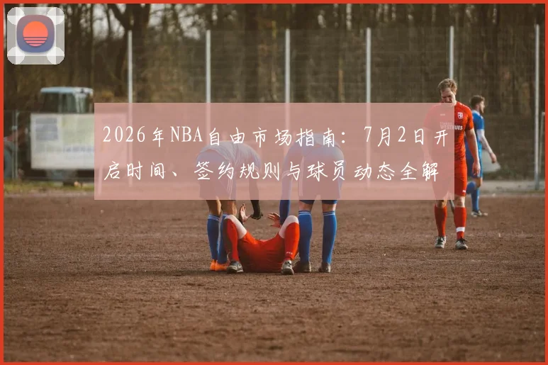 2026年NBA自由市场指南:7月2日开启时间、签约规则与球员动态全解析