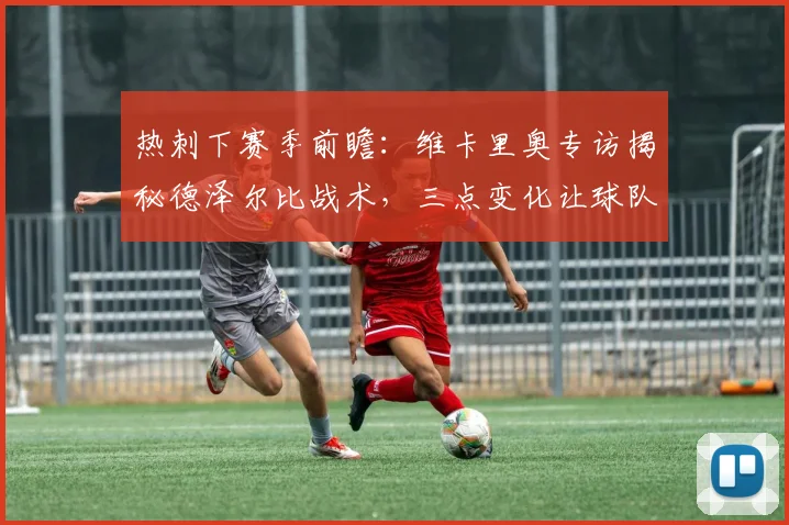 热刺下赛季前瞻:维卡里奥专访揭秘德泽尔比战术,三点变化让球队焕然一新