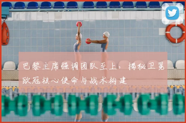 巴黎主席强调团队至上，揭秘卫冕欧冠核心使命与战术构建