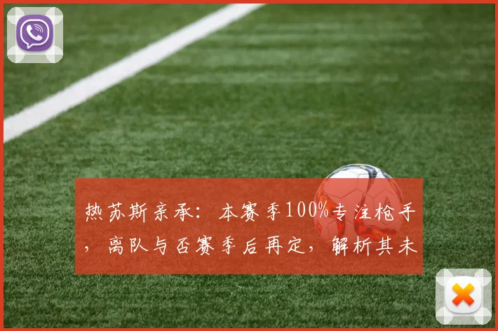 热苏斯亲承：本赛季100%专注枪手，离队与否赛季后再定，解析其未来与阿森纳前景