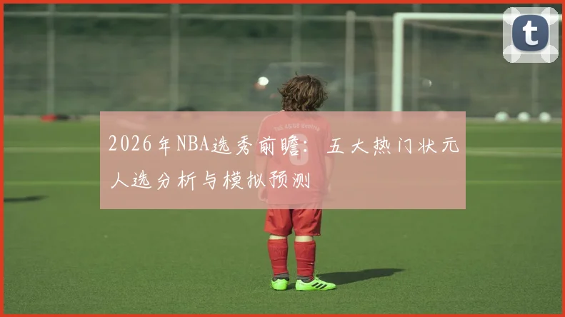 2026年NBA选秀前瞻:五大热门状元人选分析与模拟预测