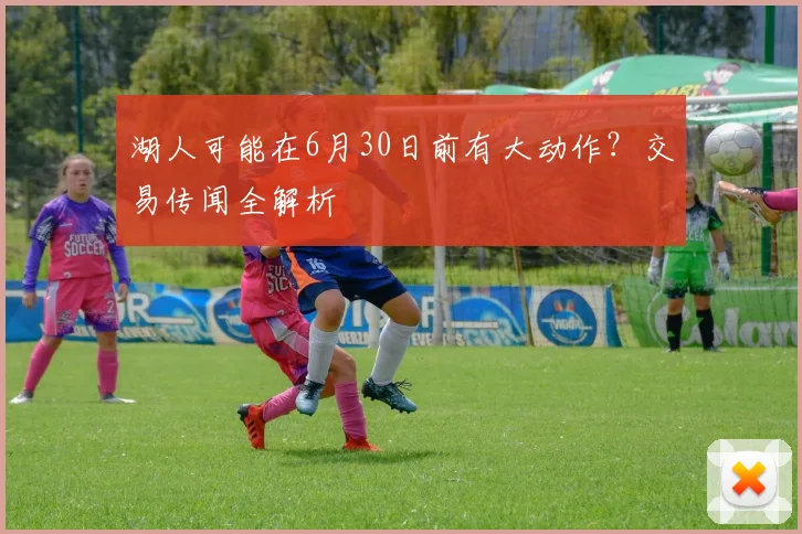 湖人可能在6月30日前有大动作？交易传闻全解析
